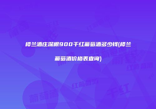 楼兰酒庄深根900干红葡萄酒多少钱(楼兰葡萄酒价格表查询)