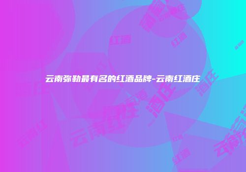 云南弥勒最有名的红酒品牌-云南红酒庄
