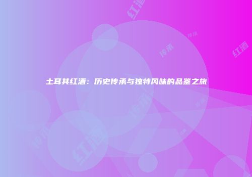 土耳其红酒：历史传承与独特风味的品鉴之旅