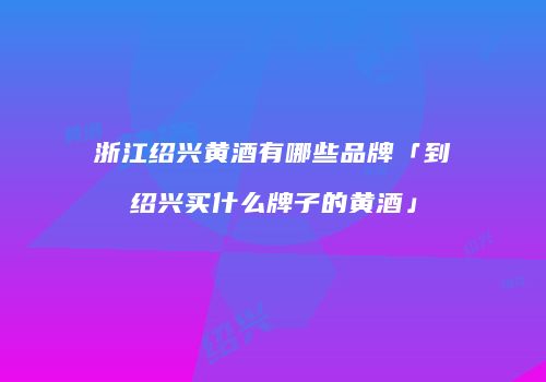 浙江绍兴黄酒有哪些品牌「到绍兴买什么牌子的黄酒」