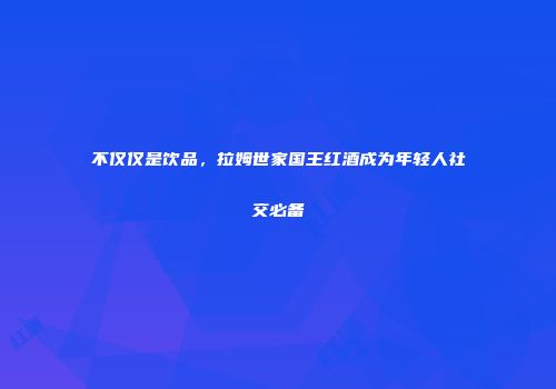不仅仅是饮品，拉姆世家国王红酒成为年轻人社交必备