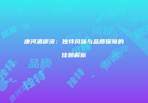 康河酒御液：独特风味与品质保障的佳酿解析
