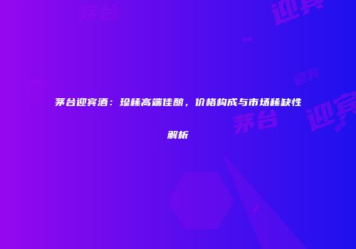 茅台迎宾酒：珍稀高端佳酿，价格构成与市场稀缺性解析