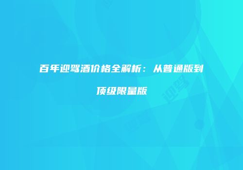 百年迎驾酒价格全解析：从普通版到顶级限量版