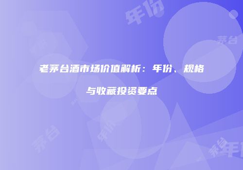 老茅台酒市场价值解析：年份、规格与收藏投资要点