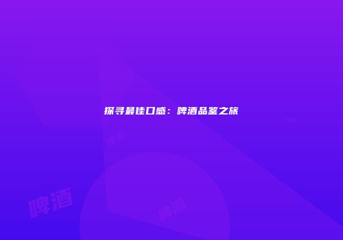 探寻最佳口感：啤酒品鉴之旅