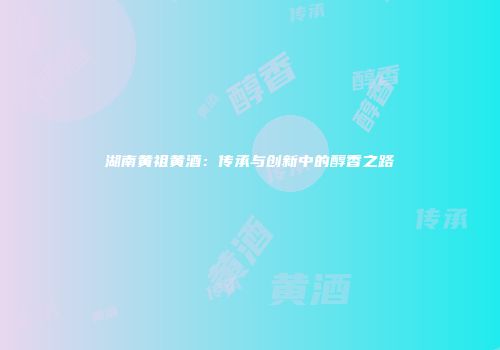 湖南黄祖黄酒：传承与创新中的醇香之路