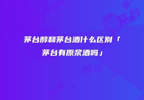 茅台醇和茅台酒什么区别「茅台有原浆酒吗」