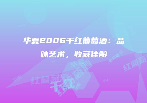 华夏2006干红葡萄酒：品味艺术，收藏佳酿