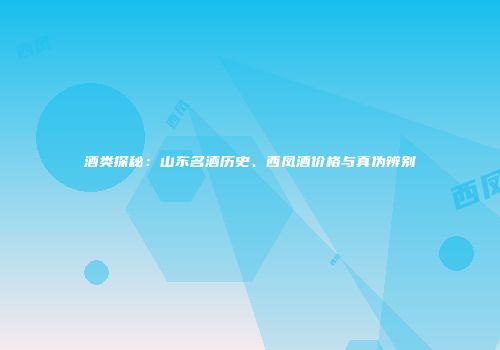 酒类探秘：山东名酒历史、西凤酒价格与真伪辨别