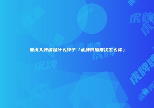 老虎头啤酒是什么牌子「虎牌啤酒档次怎么样」
