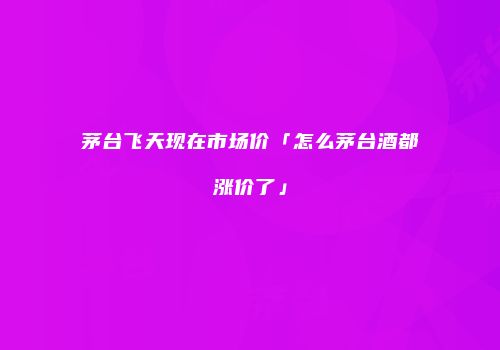 茅台飞天现在市场价「怎么茅台酒都涨价了」