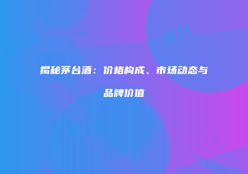 揭秘茅台酒：价格构成、市场动态与品牌价值