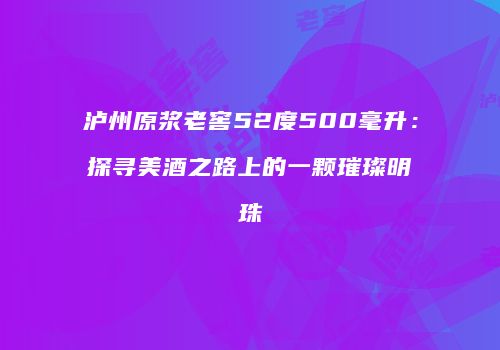 泸州原浆老窖52度500毫升：探寻美酒之路上的一颗璀璨明珠
