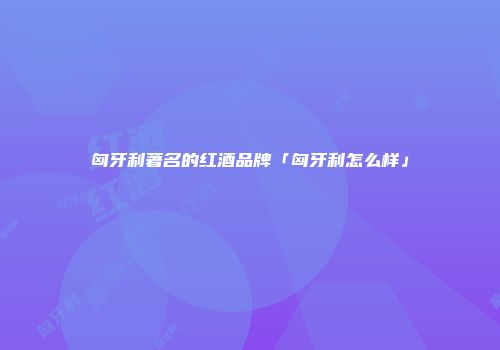 匈牙利著名的红酒品牌「匈牙利怎么样」