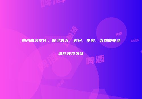 郑州啤酒文化：探寻农大、郑州、花园、五粮液等品牌的独特风味