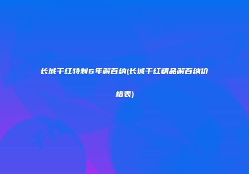 长城干红特制6年解百纳(长城干红精品解百纳价格表)