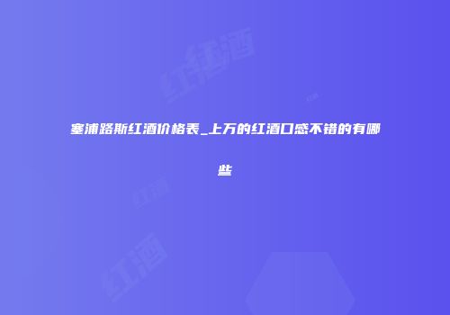 塞浦路斯红酒价格表_上万的红酒口感不错的有哪些