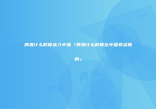 啤酒什么时候进入中国「啤酒什么时候在中国有出售的」