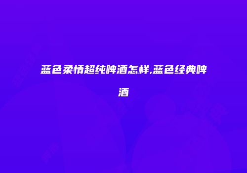 蓝色柔情超纯啤酒怎样,蓝色经典啤酒