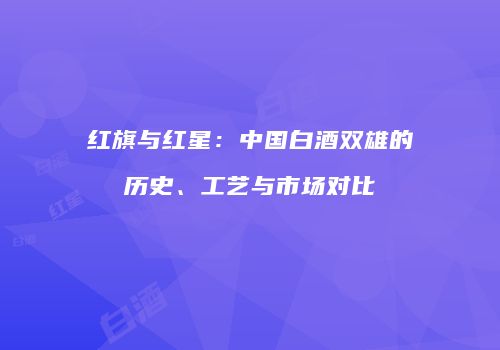 红旗与红星：中国白酒双雄的历史、工艺与市场对比