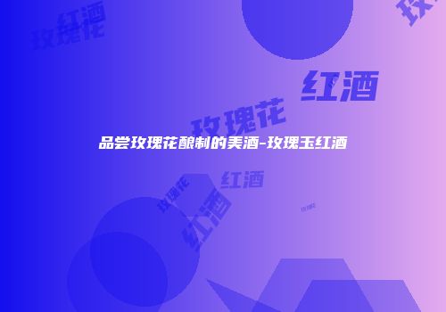 品尝玫瑰花酿制的美酒-玫瑰玉红酒