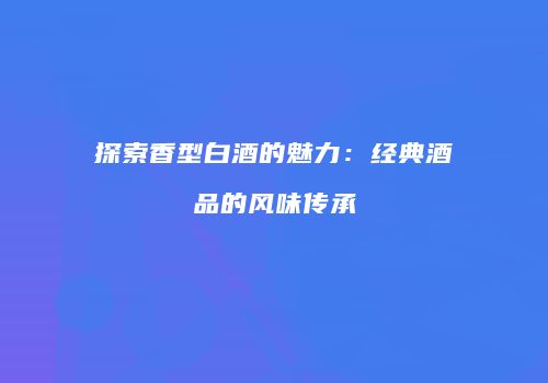 探索香型白酒的魅力：经典酒品的风味传承