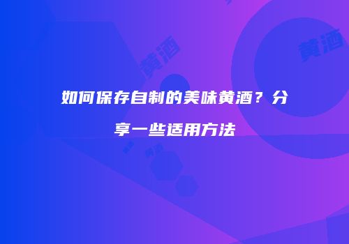 如何保存自制的美味黄酒？分享一些适用方法