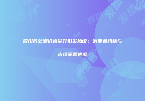 四川苏公酒价格攀升引发热议：消费者纠结与市场策略挑战