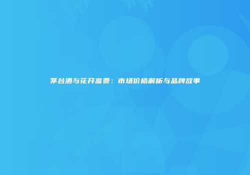 茅台酒与花开富贵：市场价格解析与品牌故事