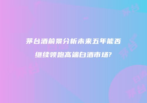茅台酒前景分析未来五年能否继续领跑高端白酒市场?