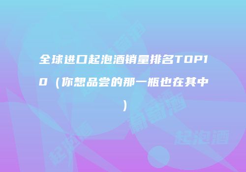 全球进口起泡酒销量排名TOP10（你想品尝的那一瓶也在其中）