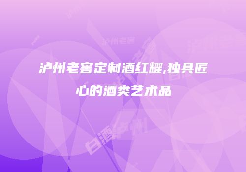泸州老窖定制酒红耀,独具匠心的酒类艺术品