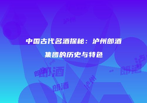 中国古代名酒探秘：泸州郎酒集团的历史与特色