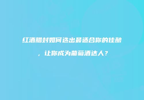 红酒腊封如何选出最适合你的佳酿，让你成为葡萄酒达人？