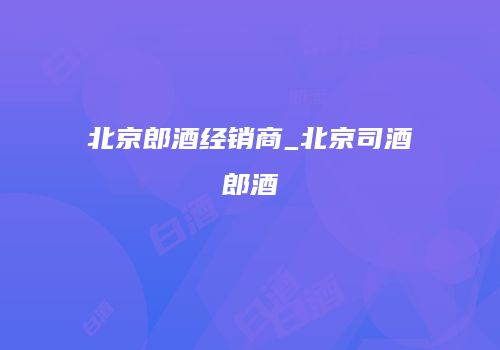北京郎酒经销商_北京司酒郎酒