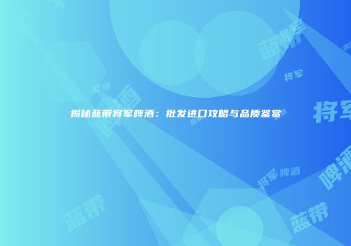揭秘蓝带将军啤酒：批发进口攻略与品质鉴赏
