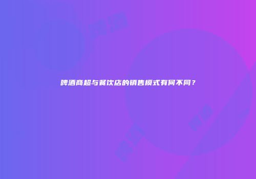 啤酒商超与餐饮店的销售模式有何不同？