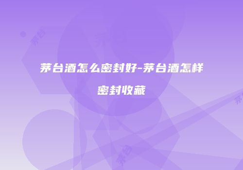 茅台酒怎么密封好-茅台酒怎样密封收藏