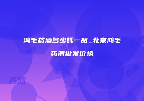 鸿毛药酒多少钱一瓶_北京鸿毛药酒批发价格