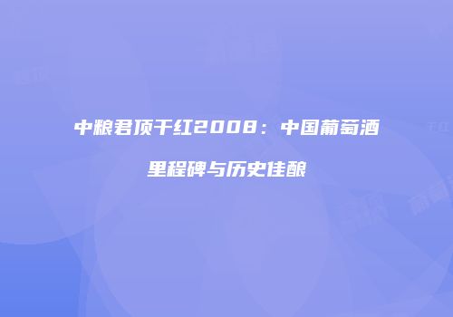 中粮君顶干红2008：中国葡萄酒里程碑与历史佳酿