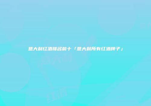 意大利红酒排名前十「意大利所有红酒牌子」
