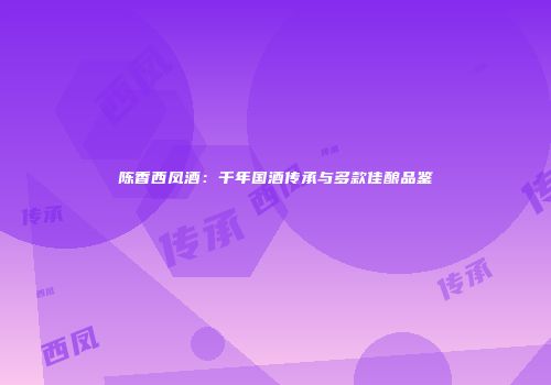 陈香西凤酒：千年国酒传承与多款佳酿品鉴