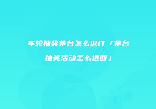 车轮抽奖茅台怎么退订「茅台抽奖活动怎么退回」