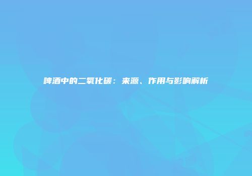 啤酒中的二氧化碳：来源、作用与影响解析