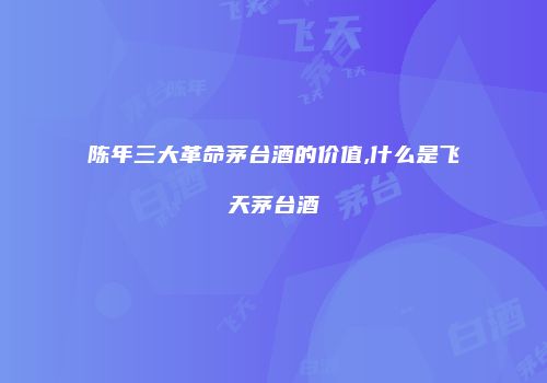 陈年三大革命茅台酒的价值,什么是飞天茅台酒
