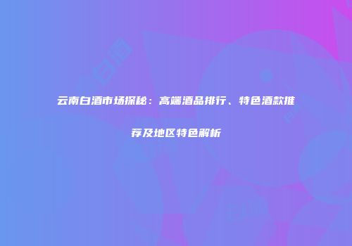 云南白酒市场探秘：高端酒品排行、特色酒款推荐及地区特色解析
