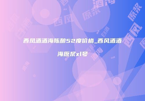 西凤酒酒海陈酿52度价格_西风酒酒海原浆xl号