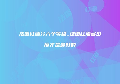 法国红酒分六个等级_法国红酒多少度才是最好的
