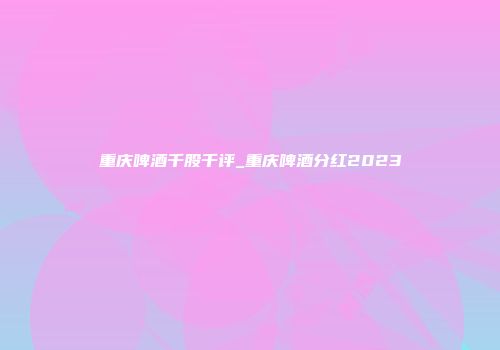 重庆啤酒千股千评_重庆啤酒分红2023